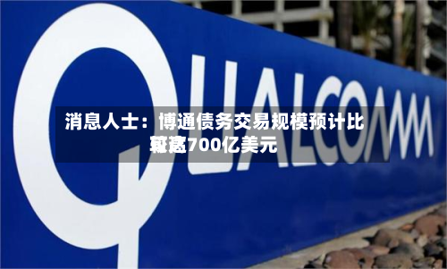 消息人士：博通债务交易规模预计比较高可达700亿美元