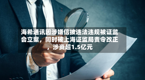海希通讯因涉嫌信披违法违规被证监会立案，同时被上海证监局责令改正，涉资超1.5亿元-第2张图片