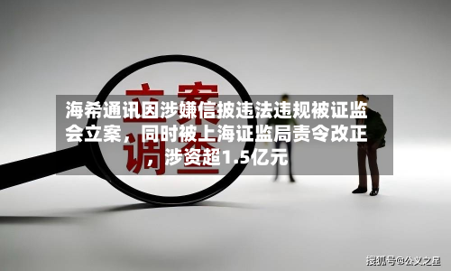 海希通讯因涉嫌信披违法违规被证监会立案，同时被上海证监局责令改正，涉资超1.5亿元