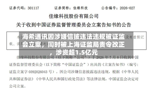 海希通讯因涉嫌信披违法违规被证监会立案	，同时被上海证监局责令改正，涉资超1.5亿元-第3张图片