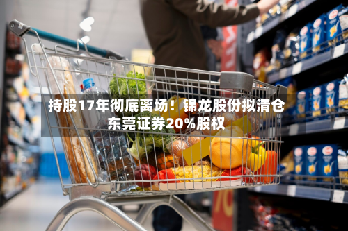 持股17年彻底离场！锦龙股份拟清仓东莞证券20%股权-第3张图片
