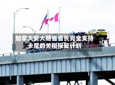 加拿大安大略省省长完全支持卡尼的关税报复计划-第2张图片