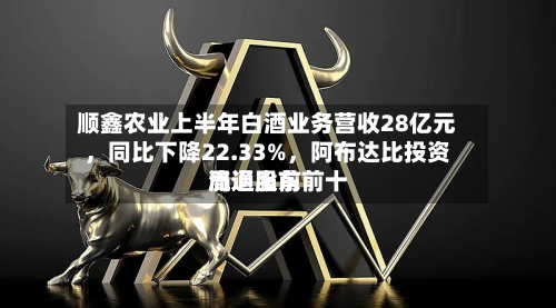 顺鑫农业上半年白酒业务营收28亿元，同比下降22.33%，阿布达比投资局退出前前十流通股东
