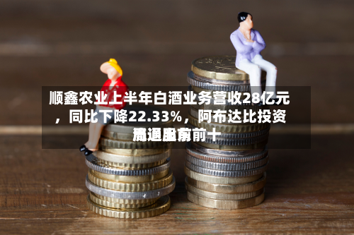 顺鑫农业上半年白酒业务营收28亿元，同比下降22.33%	，阿布达比投资局退出前前十流通股东-第2张图片
