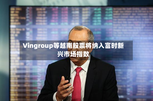 Vingroup等越南股票将纳入富时新兴市场指数