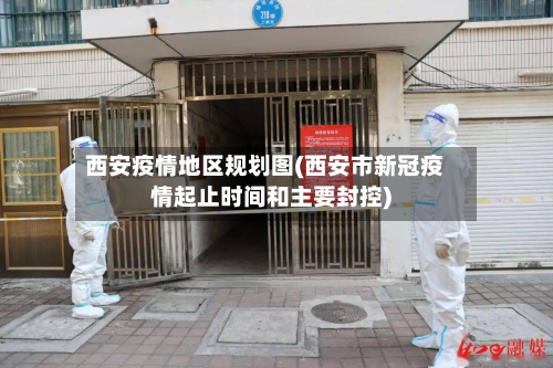 西安疫情地区规划图(西安市新冠疫情起止时间和主要封控)-第2张图片