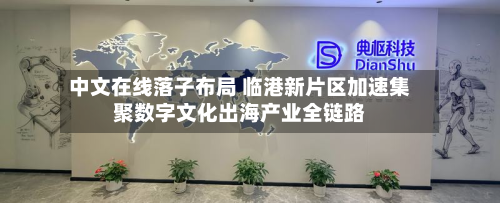 中文在线落子布局 临港新片区加速集聚数字文化出海产业全链路