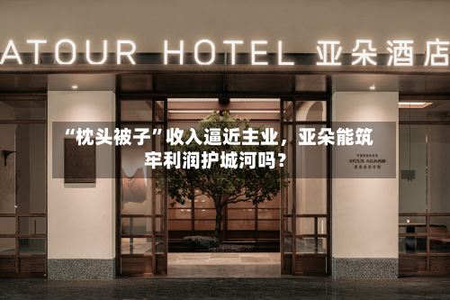 “枕头被子”收入逼近主业，亚朵能筑牢利润护城河吗？