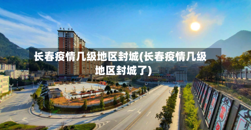 长春疫情几级地区封城(长春疫情几级地区封城了)