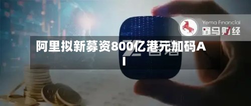 阿里拟新募资800亿港元加码AI-第2张图片