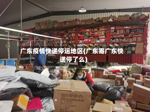 广东疫情快递停运地区(广东寄广东快递停了么)