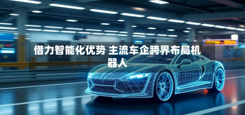 借力智能化优势 主流车企跨界布局机器人