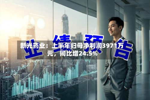 新光药业：上半年归母净利润3971万元，同比增24.5%-第2张图片