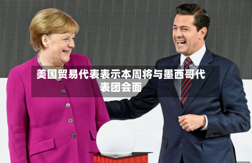 美国贸易代表表示本周将与墨西哥代表团会面
