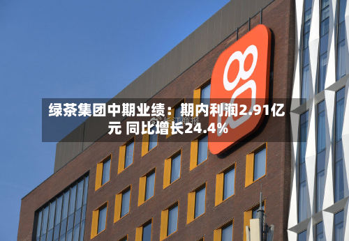 绿茶集团中期业绩：期内利润2.91亿元 同比增长24.4%-第2张图片