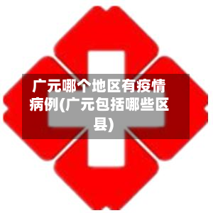 广元哪个地区有疫情病例(广元包括哪些区县)