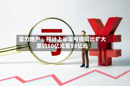 富力地产：预计上半年亏损同比扩大至约50亿元至55亿元