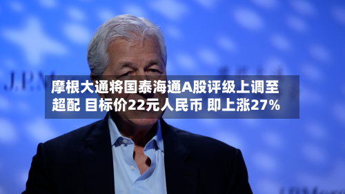 摩根大通将国泰海通A股评级上调至超配 目标价22元人民币 即上涨27%-第3张图片
