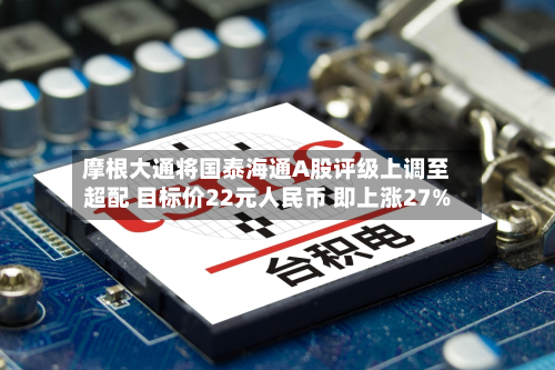 摩根大通将国泰海通A股评级上调至超配 目标价22元人民币 即上涨27%-第2张图片