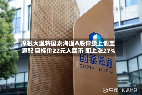 摩根大通将国泰海通A股评级上调至超配 目标价22元人民币 即上涨27%