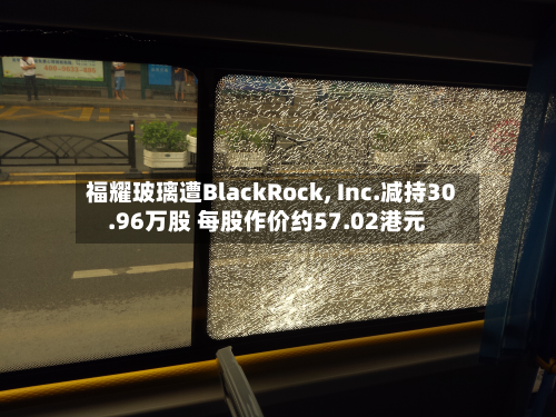 福耀玻璃遭BlackRock, Inc.减持30.96万股 每股作价约57.02港元-第1张图片