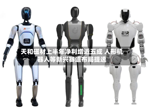 天和磁材上半年净利增近五成 人形机器人等新兴赛道布局提速