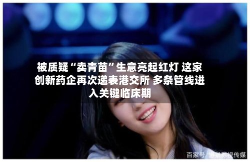 被质疑“卖青苗”生意亮起红灯 这家创新药企再次递表港交所 多条管线进入关键临床期