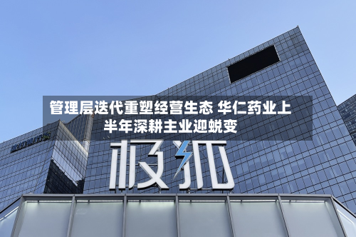 管理层迭代重塑经营生态 华仁药业上半年深耕主业迎蜕变-第3张图片