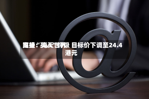 高盛：海天世界维持“买入”评级 目标价下调至24.4港元-第1张图片