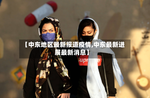 【中东地区最新报道疫情,中东最新进展最新消息】
