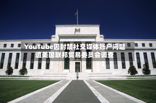 YouTube因封禁社交媒体账户问题遭美国联邦贸易委员会调查