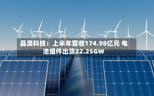 晶澳科技：上半年营收174.98亿元 电池组件出货22.25GW