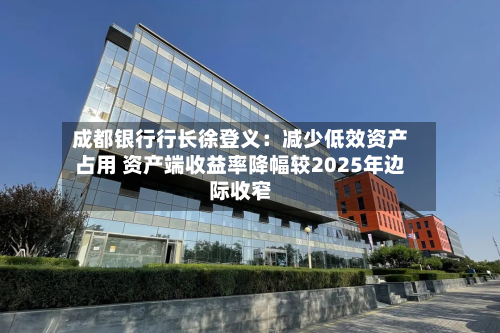 成都银行行长徐登义：减少低效资产占用 资产端收益率降幅较2025年边际收窄