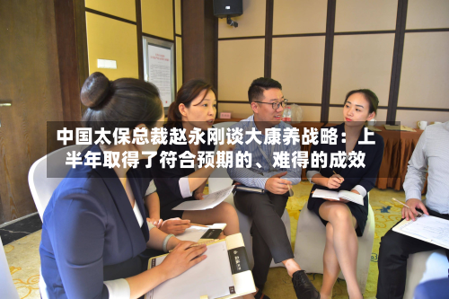 中国太保总裁赵永刚谈大康养战略：上半年取得了符合预期的、难得的成效