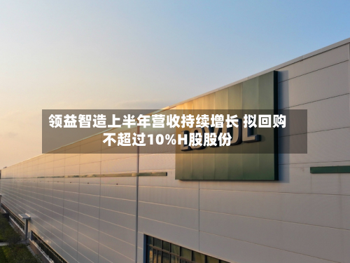 领益智造上半年营收持续增长 拟回购不超过10%H股股份