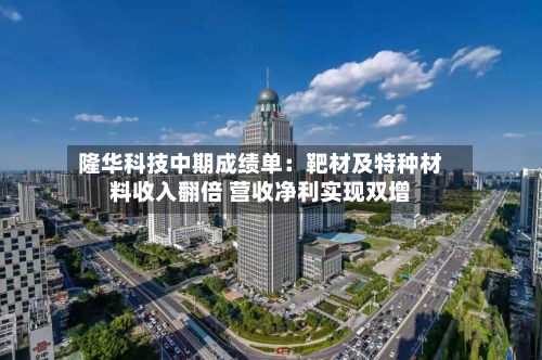 隆华科技中期成绩单：靶材及特种材料收入翻倍 营收净利实现双增