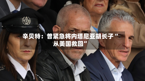 辛贝特：曾紧急将内塔尼亚胡长子“从美国救回”-第2张图片