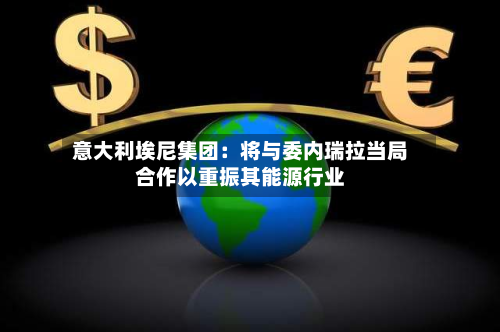意大利埃尼集团：将与委内瑞拉当局合作以重振其能源行业