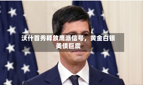 沃什首秀释放鹰派信号	，黄金白银美债巨震-第2张图片