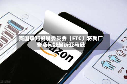 美国联邦贸易委员会（FTC）将就广告商问题起诉亚马逊