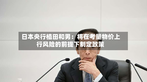 日本央行植田和男:将在考量物价上行风险的前提下制定政策-第2张图片