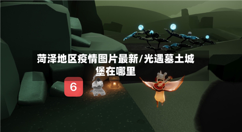 菏泽地区疫情图片最新/光遇墓土城堡在哪里-第2张图片