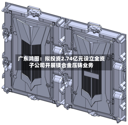 广东鸿图：拟投资2.74亿元设立全资子公司开展镁合金压铸业务