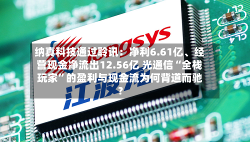 纳真科技通过聆讯：净利6.61亿、经营现金净流出12.56亿 光通信“全栈玩家”的盈利与现金流为何背道而驰？
