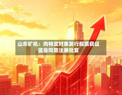 山东矿机：向特定对象发行股票获证监会同意注册批复